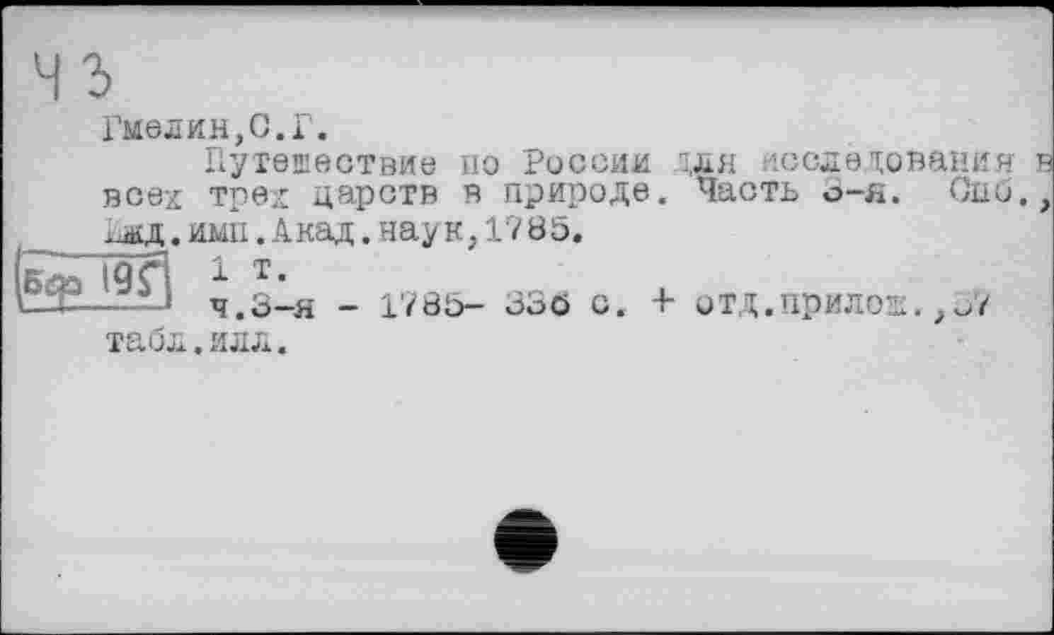 ﻿Гиелин,О.Г.
Путешествие по России ;ля исследования в всех тред царств в природе. Часть 3-я. Спо., хЛ£Д. ими. А над.наук,17 85.
г - 19 С 1 т*
LX—... я.3-я - 1785- 336 с. + ОТД.прилоЕ. ,о7
табл.илл.